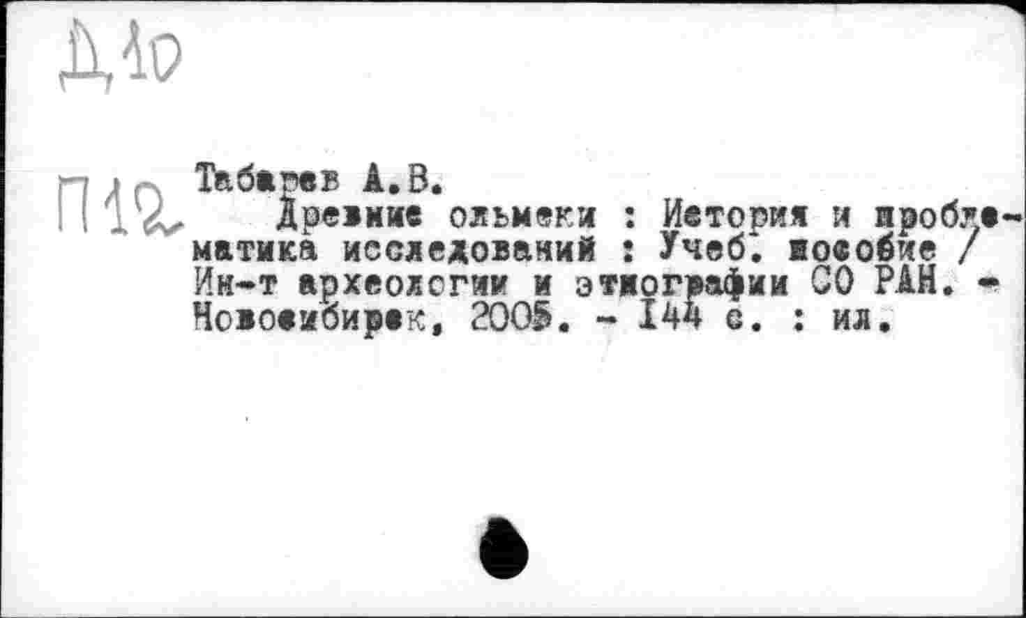 ﻿Mo
їж
Табарвв А. В.
Древние ольмеки : Иетогия и иробла матика исследований ! Учеб*, юеобие / Ин*т археологии и этнографии СО РАН. * Новосибирск, 2005. - І44 е. : ил.